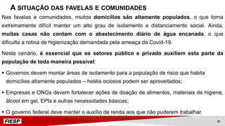 Nas favelas e comunidades, muitos domicílios são altamente populados, o que torna
extremamente difícil manter um alto grau de isolamento e distanciamento social. Ainda,
muitas casas não contam com o abastecimento diário de água encanada, o que
dificulta a rotina de higienização demandada pela ameaça da Covid-19.
Neste cenário, é essencial que os setores público e privado auxiliem esta parte da
população de toda maneira possível:
§ Governos devem montar áreas de isolamento para a população de risco que habita
domicílios altamente populados – hotéis ociosos podem ser aproveitados;
§ Empresas e ONGs devem fortalecer ações de doação de alimentos, materiais de higiene,
álcool em gel, EPIs e outras necessidades básicas;
§ O governo federal deve manter o auxílio de renda aos que não puderem trabalhar.
A SITUAÇÃO DAS FAVELAS E COMUNIDADES
30
 