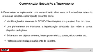 v Desenvolver e implementar uma comunicação clara com os funcionários antes do
retorno ao trabalho, esclarecendo assuntos como:
ü Identificação dos sintomas da COVID-19 e situações em que deve ficar em casa;
ü Uso permanente de máscaras e higienização adequada das mãos e outras
etiquetas de higiene;
ü Evitar tocar em objetos comuns, interruptores de luz, portas, micro-ondas etc.;
ü Protocolos de limpeza do ambiente de trabalho.
COMUNICAÇÃO, EDUCAÇÃO E TREINAMENTO
33
 