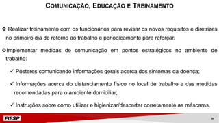 v Realizar treinamento com os funcionários para revisar os novos requisitos e diretrizes
no primeiro dia de retorno ao trabalho e periodicamente para reforçar.
vImplementar medidas de comunicação em pontos estratégicos no ambiente de
trabalho:
ü Pôsteres comunicando informações gerais acerca dos sintomas da doença;
ü Informações acerca do distanciamento físico no local de trabalho e das medidas
recomendadas para o ambiente domiciliar;
ü Instruções sobre como utilizar e higienizar/descartar corretamente as máscaras.
COMUNICAÇÃO, EDUCAÇÃO E TREINAMENTO
34
 