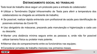 Todo local de trabalho deve seguir um protocolo para a entrada do colaborador:
v Utilizar o Termômetro Digital Infravermelho de Testa para aferir a temperatura dos
colaboradores na chegada ao ambiente de trabalho;
v Se possível, realizar rápida entrevista com profissional de saúde para identificação de
possíveis sintomas da Covid-19;
v Uso obrigatório de máscaras, prezando pela manutenção e higienização a cada uso
ou descarte;
v Manter uma distância mínima segura entre as pessoas e, onde não for possível
utilizar barreira física ou protetor mais potente;
vAlternar dias de comparecimento entre os funcionários nas equipes;
vConsiderar jornadas de trabalho menores nos primeiros meses.
DISTANCIAMENTO SOCIAL NO TRABALHO
35
 