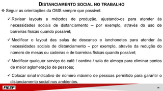 v Seguir as orientações da OMS sempre que possível.
ü Revisar layouts e métodos de produção, ajustando-os para atender às
necessidades sociais de distanciamento – por exemplo, através do uso de
barreiras físicas quando possível;
ü Modificar o layout das salas de descanso e lanchonetes para atender às
necessidades sociais de distanciamento – por exemplo, através da redução do
número de mesas ou cadeiras e de barreiras físicas quando possível;
ü Modificar qualquer serviço de café / cantina / sala de almoço para eliminar pontos
de maior aglomeração de pessoas;
ü Colocar sinal indicativo de número máximo de pessoas permitido para garantir o
distanciamento social nos ambientes.
DISTANCIAMENTO SOCIAL NO TRABALHO
36
 