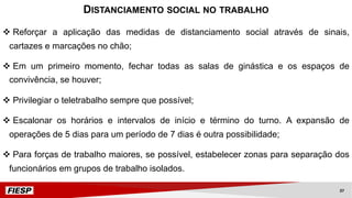 v Reforçar a aplicação das medidas de distanciamento social através de sinais,
cartazes e marcações no chão;
v Em um primeiro momento, fechar todas as salas de ginástica e os espaços de
convivência, se houver;
v Privilegiar o teletrabalho sempre que possível;
v Escalonar os horários e intervalos de início e término do turno. A expansão de
operações de 5 dias para um período de 7 dias é outra possibilidade;
v Para forças de trabalho maiores, se possível, estabelecer zonas para separação dos
funcionários em grupos de trabalho isolados.
DISTANCIAMENTO SOCIAL NO TRABALHO
37
 