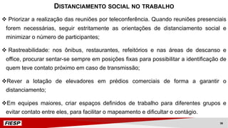 v Priorizar a realização das reuniões por teleconferência. Quando reuniões presenciais
forem necessárias, seguir estritamente as orientações de distanciamento social e
minimizar o número de participantes;
v Rastreabilidade: nos ônibus, restaurantes, refeitórios e nas áreas de descanso e
office, procurar sentar-se sempre em posições fixas para possibilitar a identificação de
quem teve contato próximo em caso de transmissão;
vRever a lotação de elevadores em prédios comerciais de forma a garantir o
distanciamento;
vEm equipes maiores, criar espaços definidos de trabalho para diferentes grupos e
evitar contato entre eles, para facilitar o mapeamento e dificultar o contágio.
DISTANCIAMENTO SOCIAL NO TRABALHO
38
 