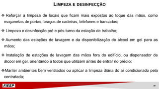 v Reforçar a limpeza de locais que ficam mais expostos ao toque das mãos, como
maçanetas de portas, braços de cadeiras, telefones e bancadas;
v Limpeza e desinfecção pré e pós-turno da estação de trabalho;
v Aumento das estações de lavagem e da disponibilização de álcool em gel para as
mãos;
v Instalação de estações de lavagem das mãos fora do edifício, ou dispensador de
álcool em gel, orientando a todos que utilizem antes de entrar no prédio;
vManter ambientes bem ventilados ou aplicar a limpeza diária do ar condicionado pela
contratada;
LIMPEZA E DESINFECÇÃO
39
 