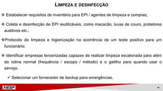 v Estabelecer requisitos de inventário para EPI / agentes de limpeza e compras;
v Coleta e desinfecção de EPI reutilizáveis, como macacão, luvas de couro, protetores
auditivos etc.;
vProtocolo de limpeza e higienização na ocorrência de um teste positivo para um
funcionário;
v Identificar empresas terceirizadas capazes de realizar limpeza escalonada para além
da rotina normal (frequência / escopo / método) e o gatilho para quando usar o
serviço.
ü Selecionar um fornecedor de backup para emergências.
LIMPEZA E DESINFECÇÃO
40
 