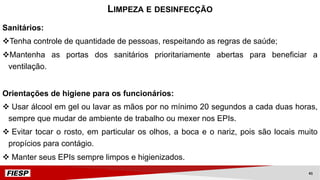Sanitários:
vTenha controle de quantidade de pessoas, respeitando as regras de saúde;
vMantenha as portas dos sanitários prioritariamente abertas para beneficiar a
ventilação.
Orientações de higiene para os funcionários:
v Usar álcool em gel ou lavar as mãos por no mínimo 20 segundos a cada duas horas,
sempre que mudar de ambiente de trabalho ou mexer nos EPIs.
v Evitar tocar o rosto, em particular os olhos, a boca e o nariz, pois são locais muito
propícios para contágio.
v Manter seus EPIs sempre limpos e higienizados.
LIMPEZA E DESINFECÇÃO
41
 