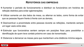 v Aumentar o período de funcionamento e distribuir os funcionários em horários de
refeição distintos para evitar aglomerações;
v Utilizar somente um dos lados da mesa, ou alternar os lados, como forma de evitar
que as pessoas fiquem frente à frente com as demais;
v Desincentivar a proximidade entre pessoas durante as refeições, mantendo sempre
um lugar vazio entre elas;
v Estimular que funcionários sentem sempre em posições fixas para possibilitar a
identificação de quem teve contato próximo em caso de transmissão;
v Distanciar e demarcar as mesas para que mantenham uma distância mínima segura.
REFEITÓRIOS DAS EMPRESAS
42
 