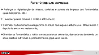 v Reforçar a higienização de mesas, cadeiras e pontos de limpeza dos funcionários
(pias, banheiros, etc.);
v Fornecer pratos prontos e evitar o self-service;
vEstimular os funcionários a higienizar as mãos com água e sabonete ou álcool antes e
depois de entrar no restaurante;
vOrientar os funcionários a retirar a máscara facial ao sentar, descarta-las dentro de um
saco plástico individual e, posteriormente, jogá-la na lixeira.
REFEITÓRIOS DAS EMPRESAS
43
 