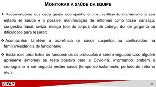 v Recomenda-se que cada gestor acompanhe o time, verificando diariamente o seu
estado de saúde e a possível manifestação de sintomas como tosse, cansaço,
congestão nasal, coriza, mialgia (dor do corpo), dor de cabeça, dor de garganta ou
dificuldade para respirar;
v Acompanhar também a ocorrência de casos suspeitos ou confirmados na
família/residência do funcionário;
v Esclarecer para todos os funcionários os protocolos a serem seguidos caso alguém
apresente sintomas ou teste positivo para a Covid-19, informando também o
cronograma a ser seguido nestes casos (tempo de isolamento, período de retorno
etc.).
MONITORAR A SAÚDE DA EQUIPE
44
 