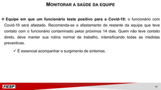 v Equipe em que um funcionário teste positivo para a Covid-19: o funcionário com
Covid-19 será afastado. Recomenda-se o afastamento do restante da equipe que teve
contato com o funcionário contaminado pelos próximos 14 dias. Quem não teve contato
direto, deve manter sua rotina normal de trabalho, intensificando todas as medidas
preventivas.
ü É essencial acompanhar o surgimento de sintomas.
MONITORAR A SAÚDE DA EQUIPE
47
 