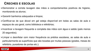 ØDemonstrar a correta lavagem das mãos e comportamentos positivos de higiene,
monitorando os alunos;
ØGarantir banheiros adequados e limpos;
ØCertificar-se de que álcool em gel esteja disponível em todas as salas de aula e
espaços de uso geral, como biblioteca e refeitórios;
ØIncentivar a lavagem frequente e completa das mãos com água e sabão (pelo menos
20 segundos);
ØLimpar e desinfetar com maior frequência os prédios escolares, as salas de aula e
particularmente as superfícies que são tocadas por muitas pessoas (grades, mesas do
refeitório, puxadores de portas etc.);
CRECHES E ESCOLAS
50
 