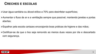ØUsar água sanitária ou álcool etílico a 70% para desinfetar superfícies;
ØAumentar o fluxo de ar e a ventilação sempre que possível, mantendo janelas e portas
abertas;
ØEspalhar pela escola cartazes encorajando boas práticas de higiene e das mãos;
ØCertificar-se de que o lixo seja removido ao menos duas vezes por dia e descartado
com segurança.
CRECHES E ESCOLAS
51
 