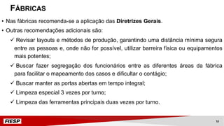 FÁBRICAS
• Nas fábricas recomenda-se a aplicação das Diretrizes Gerais.
• Outras recomendações adicionais são:
ü Revisar layouts e métodos de produção, garantindo uma distância mínima segura
entre as pessoas e, onde não for possível, utilizar barreira física ou equipamentos
mais potentes;
ü Buscar fazer segregação dos funcionários entre as diferentes áreas da fábrica
para facilitar o mapeamento dos casos e dificultar o contágio;
ü Buscar manter as portas abertas em tempo integral;
ü Limpeza especial 3 vezes por turno;
ü Limpeza das ferramentas principais duas vezes por turno.
52
 