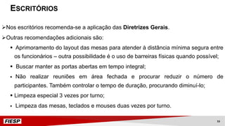 ESCRITÓRIOS
ØNos escritórios recomenda-se a aplicação das Diretrizes Gerais.
ØOutras recomendações adicionais são:
§ Aprimoramento do layout das mesas para atender à distância mínima segura entre
os funcionários – outra possibilidade é o uso de barreiras físicas quando possível;
§ Buscar manter as portas abertas em tempo integral;
§ Não realizar reuniões em área fechada e procurar reduzir o número de
participantes. Também controlar o tempo de duração, procurando diminuí-lo;
§ Limpeza especial 3 vezes por turno;
§ Limpeza das mesas, teclados e mouses duas vezes por turno.
53
 