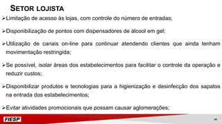 ØLimitação de acesso às lojas, com controle do número de entradas;
ØDisponibilização de pontos com dispensadores de álcool em gel;
ØUtilização de canais on-line para continuar atendendo clientes que ainda tenham
movimentação restringida;
ØSe possível, isolar áreas dos estabelecimentos para facilitar o controle da operação e
reduzir custos;
ØDisponibilizar produtos e tecnologias para a higienização e desinfecção dos sapatos
na entrada dos estabelecimentos;
ØEvitar atividades promocionais que possam causar aglomerações;
SETOR LOJISTA
54
 