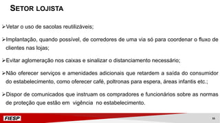 ØVetar o uso de sacolas reutilizáveis;
ØImplantação, quando possível, de corredores de uma via só para coordenar o fluxo de
clientes nas lojas;
ØEvitar aglomeração nos caixas e sinalizar o distanciamento necessário;
ØNão oferecer serviços e amenidades adicionais que retardem a saída do consumidor
do estabelecimento, como oferecer café, poltronas para espera, áreas infantis etc.;
ØDispor de comunicados que instruam os compradores e funcionários sobre as normas
de proteção que estão em vigência no estabelecimento.
SETOR LOJISTA
55
 