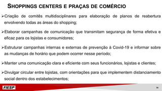 ØCriação de comitês multidisciplinares para elaboração de planos de reabertura
envolvendo todas as áreas do shopping;
ØElaborar campanhas de comunicação que transmitam segurança de forma efetiva e
eficaz para os lojistas e consumidores;
ØEstruturar campanhas internas e externas de prevenção à Covid-19 e informar sobre
as mudanças de horário que podem ocorrer nesse período;
ØManter uma comunicação clara e eficiente com seus funcionários, lojistas e clientes;
ØDivulgar circular entre lojistas, com orientações para que implementem distanciamento
social dentro dos estabelecimentos;
SHOPPINGS CENTERS E PRAÇAS DE COMÉRCIO
56
 