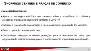 ØNos estacionamentos:
ØAjustar a mensagem eletrônica nas cancelas sobre a importância do cuidado e
atenção às medidas de saúde para combater a Covid-19;
ØReforçar a higienização nas cancelas e nos equipamentos de entrada dos veículos;
ØEvitar a operação de valet nesta fase;
ØDisponibilizar máscaras e demais proteções para o atendente do caixa para
pagamento de estacionamento e procure manter somente um operador nesta função.
SHOPPINGS CENTERS E PRAÇAS DE COMÉRCIO
58
 