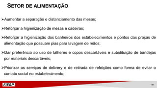 ØAumentar a separação e distanciamento das mesas;
ØReforçar a higienização de mesas e cadeiras;
ØReforçar a higienização dos banheiros dos estabelecimentos e pontos das praças de
alimentação que possuam pias para lavagem de mãos;
ØDar preferência ao uso de talheres e copos descartáveis e substituição de bandejas
por materiais descartáveis;
ØPriorizar os serviços de delivery e de retirada de refeições como forma de evitar o
contato social no estabelecimento;
SETOR DE ALIMENTAÇÃO
59
 