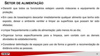 ØGarantir que todos os funcionários estejam usando máscaras e equipamento de
proteção;
ØEm caso de tosse/espirro descartar imediatamente qualquer alimento que tenha sido
exposto, deixar o ambiente ventilar e limpar as superfícies que possam ter sido
afetadas;
ØLimpar frequentemente o salão de alimentação: pelo menos 4x ao dia;
ØOrganizar turnos especificamente para a limpeza, sem contato com as demais
atividades do estabelecimento;
ØConsiderar delimitação de espaços para uso de forma a garantir a recomendação de
distância entre as pessoas.
SETOR DE ALIMENTAÇÃO
60
 