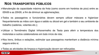 ØManutenção da capacidade máxima da frota (como ocorre em horários de pico) entre as
05h00 e as 20h00, a fim de diminuir as aglomerações;
ØTodos os passageiros e funcionários devem sempre utilizar máscara e higienizar
frequentemente as mãos com água e sabão ou álcool em gel e também o seu ambiente de
trabalho (cadeiras, volantes etc.);
ØUtilizar o Termômetro Digital Infravermelho de Testa para aferir a temperatura dos
motoristas e outros colaboradores em todo início de rota;
ØNos trens, ônibus e estações, estimular que passageiros mantenham a distância mínima
segura entre si;
ØTodas as atividades de limpeza e higienização devem ser reforçadas.
NOS TRANSPORTES PÚBLICOS
62
 