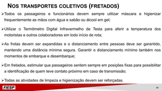 ØTodos os passageiros e funcionários devem sempre utilizar máscara e higienizar
frequentemente as mãos com água e sabão ou álcool em gel;
ØUtilizar o Termômetro Digital Infravermelho de Testa para aferir a temperatura dos
motoristas e outros colaboradores em todo início de rota;
ØAs frotas devem ser expandidas e o distanciamento entre pessoas deve ser garantido,
mantendo uma distância mínima segura. Garantir o distanciamento mínimo também nos
momentos de embarque e desembarque;
ØEm fretados, estimular que passageiros sentem sempre em posições fixas para possibilitar
a identificação de quem teve contato próximo em caso de transmissão;
ØTodas as atividades de limpeza e higienização devem ser reforçadas.
NOS TRANSPORTES COLETIVOS (FRETADOS)
63
 