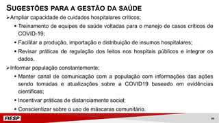 ØAmpliar capacidade de cuidados hospitalares críticos;
§ Treinamento de equipes de saúde voltadas para o manejo de casos críticos de
COVID-19;
§ Facilitar a produção, importação e distribuição de insumos hospitalares;
§ Revisar práticas de regulação dos leitos nos hospitais públicos e integrar os
dados.
ØInformar população constantemente;
§ Manter canal de comunicação com a população com informações das ações
sendo tomadas e atualizações sobre a COVID19 baseado em evidências
científicas;
§ Incentivar práticas de distanciamento social;
§ Conscientizar sobre o uso de máscaras comunitário.
SUGESTÕES PARA A GESTÃO DA SAÚDE
66
 