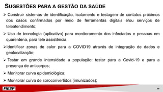 Ø Construir sistemas de identificação, isolamento e testagem de contatos próximos
dos casos confirmados por meio de ferramentas digitais e/ou serviços de
teleatendimento;
Ø Uso de tecnologia (aplicativo) para monitoramento dos infectados e pessoas em
quarentena, para tele assistência.
ØIdentificar zonas de calor para a COVID19 através de integração de dados e
geolocalização;
Ø Testar em grande intensidade a população: testar para a Covid-19 e para a
presença de anticorpos;
Ø Monitorar curva epidemiológica;
Ø Monitorar curva de soroconvertidos (imunizados);
SUGESTÕES PARA A GESTÃO DA SAÚDE
68
 