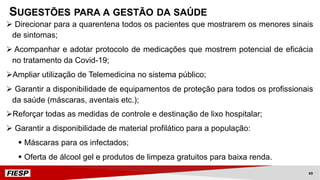 Ø Direcionar para a quarentena todos os pacientes que mostrarem os menores sinais
de sintomas;
Ø Acompanhar e adotar protocolo de medicações que mostrem potencial de eficácia
no tratamento da Covid-19;
ØAmpliar utilização de Telemedicina no sistema público;
Ø Garantir a disponibilidade de equipamentos de proteção para todos os profissionais
da saúde (máscaras, aventais etc.);
ØReforçar todas as medidas de controle e destinação de lixo hospitalar;
Ø Garantir a disponibilidade de material profilático para a população:
§ Máscaras para os infectados;
§ Oferta de álcool gel e produtos de limpeza gratuitos para baixa renda.
SUGESTÕES PARA A GESTÃO DA SAÚDE
69
 