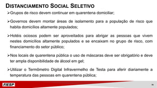 ØGrupos de risco devem continuar em quarentena domiciliar;
ØGovernos devem montar áreas de isolamento para a população de risco que
habita domicílios altamente populados;
ØHotéis ociosos podem ser aproveitados para abrigar as pessoas que vivem
nestes domicílios altamente populados e se encaixam no grupo de risco, com
financiamento do setor público;
ØNos locais de quarentena pública o uso de máscaras deve ser obrigatório e deve
ter ampla disponibilidade de álcool em gel;
ØUtilizar o Termômetro Digital Infravermelho de Testa para aferir diariamente a
temperatura das pessoas em quarentena pública;
DISTANCIAMENTO SOCIAL SELETIVO
70
 