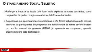 ØReforçar a limpeza de locais que ficam mais expostos ao toque das mãos, como
maçanetas de portas, braços de cadeiras, telefones e bancadas.
ØAs pessoas que continuarem em quarentena e não forem trabalhadores de carteira
assinada ou participantes de programas de transferência de renda devem receber
um auxílio mensal do governo (R$600 já aprovado no congresso, garantir
orçamento para esta destinação).
DISTANCIAMENTO SOCIAL SELETIVO
71
 