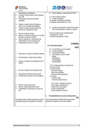 Grupo de Recrutamento de Filosofia 3
deontológicas e teleológicas.
 Contrapor a ética kantiana à ética utilitarista
de S. Mill.
 Problematizar cada uma das éticas
estudadas
 Explicar a origem natural do Estado de
acordo com a resposta de Aristóteles.
 Explicar a origem natural do Estado de
acordo com a resposta de Locke.
 Discutir a noção de Justiça.
 Articular o conceito de justiça com o conceito
de direito, de política e de ética.
 Expor a resposta de J. Rawls acerca da
possibilidade de uma sociedade justa.
 Problematizar a teoria de J. Rawls.
 Caracterizar a noção de experiência estética.
 Conceptualizar a noção de juízo estético.
 Enunciar o problema da justificação do juízo
estético.
 Enunciar o problema da definição da arte.
 Caracterizar as diversas teorias da arte
 Problematizar as teorias da arte estudadas
 Discutir o papel social da arte
 Discutir o papel cognoscitivo da arte.
 Problematizar a dimensão do consumo da
arte
Os objetivos desta unidade organizam-se a partir
dos objectivos gerais do programa de Filosofia
b) A ética utilitarista: a perspectiva de S. Mill
3.1.4. Ética, Direito e política
1) A origem do Estado
- A resposta naturalista de Aristóteles
- A resposta contratualista de J. Locke
2) A justiça como elemento central da articulação
entre a dimensão ética, o direito e a política.
3) Como é possível uma sociedade justa?
- A resposta de J. Rawls
- Críticas à conceção de J. Rawls.
3.º PERÍODO
3.2. A dimensão estética
8+6 TL
3.2.1. A experiência e o juízo estético
a) O que é a estética?
b) A experiência estética
c) Juízo estético e juízo de Gosto
- Sujeito
- Desinteresse
- Contemplação
- Universalidade
3.2.2. A criação artística e a obra de arte
a) O que é a arte?
b) Teorias da arte:
-Arte como imitação
-Arte como expressão
-Arte como forma significante
c) O artista
- O génio criador;
- O acto de criação artística;
3.2.3. A arte – produção e consumo,
comunicação e conhecimento
a) Arte como comunicação
b) Arte e conhecimento
c) Arte, produção e consumo
3. Temas/problemas do mundo contemporâneo
8 TL
(Os conteúdos desta Unidade/módulo programático
poderão ser integrados numa outra unidade)
 