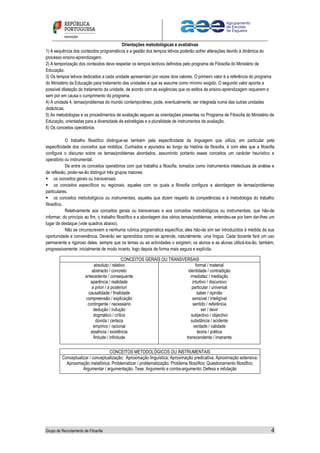 Grupo de Recrutamento de Filosofia 4
Orientações metodológicas e avaliativas
1) A sequência dos conteúdos programáticos e a gestão dos tempos letivos poderão sofrer alterações devido à dinâmica do
processo ensino-aprendizagem.
2) A temporização dos conteúdos deve respeitar os tempos lectivos definidos pelo programa de Filosofia do Ministério de
Educação.
3) Os tempos letivos dedicados a cada unidade apresentam por vezes dois valores. O primeiro valor é a referência do programa
do Ministério da Educação para tratamento das unidades e que se assume como mínimo exigido. O segundo valor aponta a
possível dilatação do tratamento da unidade, de acordo com as exigências que os estilos de ensino-aprendizagem requerem e
sem por em causa o cumprimento do programa.
4) A unidade 4, temas/problemas do mundo contemporâneo, pode, eventualmente, ser integrada numa das outras unidades
didácticas.
5) As metodologias e os procedimentos de avaliação seguem as orientações presentes no Programa de Filosofia do Ministério de
Educação, orientadas para a diversidade de estratégias e a pluralidade de instrumentos de avaliação.
6) Os conceitos operatórios
O trabalho filosófico distingue-se também pela especificidade da linguagem que utiliza, em particular pela
especificidade dos conceitos que mobiliza. Cunhados e apurados ao longo da história da filosofia, é com eles que a filosofia
configura o discurso sobre os temas/problemas abordados, assumindo portanto esses conceitos um carácter heurístico e
operatório ou instrumental.
De entre os conceitos operatórios com que trabalha a filosofia, tomados como instrumentos intelectuais de análise e
de reflexão, poder-se-ão distinguir três grupos maiores:
 os conceitos gerais ou transversais.
 os conceitos específicos ou regionais, aqueles com os quais a filosofia configura a abordagem de temas/problemas
particulares.
 os conceitos metodológicos ou instrumentais, aqueles que dizem respeito às competências e à metodologia do trabalho
filosófico.
Relativamente aos conceitos gerais ou transversais e aos conceitos metodológicos ou instrumentais, que hão-de
informar, do princípio ao fim, o trabalho filosófico e a abordagem dos vários temas/problemas, entendeu-se por bem dar-lhes um
lugar de destaque (vide quadros abaixo).
Não se circunscrevem a nenhuma rubrica programática específica; eles hão-de sim ser introduzidos à medida da sua
oportunidade e conveniência. Deverão ser aprendidos como se aprende, naturalmente, uma língua. Cada docente fará um uso
permanente e rigoroso deles, sempre que os temas ou as actividades o exigirem; os alunos e as alunas utilizá-los-ão, também,
progressivamente: inicialmente de modo incerto, logo depois de forma mais segura e explícita.
CONCEITOS GERAIS OU TRANSVERSAIS
absoluto / relativo
abstracto / concreto
antecedente / consequente
aparência / realidade
a priori / a posteriori
causalidade / finalidade
compreensão / explicação
contingente / necessário
dedução / indução
dogmático / crítico
dúvida / certeza
empírico / racional
essência / existência
finitude / infinitude
formal / material
identidade / contradição
imediatez / mediação
intuitivo / discursivo
particular / universal
saber / opinião
sensível / inteligível
sentido / referência
ser / devir
subjectivo / objectivo
substância / acidente
verdade / validade
teoria / prática
transcendente / imanente
CONCEITOS METODOLÓGICOS OU INSTRUMENTAIS
Conceptualizar / conceptualização; Aproximação linguística; Aproximação predicativa; Aproximação extensiva;
Aproximação metafórica; Problematizar / problematização; Problema filosófico; Questionamento filosófico;
Argumentar / argumentação; Tese; Argumento e contra-argumento; Defesa e refutação
 