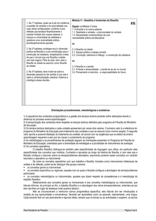 Módulo V – Desafios e horizontes da filosofia
   1. Na 1ª hipótese, poder-se-á pôr em evidência                                                                         8 TL
   a questão da verdade e da racionalidade nas         Opção no Módulo V entre
   suas várias configurações, incidindo numa           1. A filosofia e os outros saberes
   reflexão que tematize filosoficamente o             1.1. Realidade e verdade - a plurivocidade da verdade
   carácter limitado dos nossos saberes, a             1.2. Necessidade contemporânea de uma
   riqueza e a diversidade da realidade e              racionalidade prática pluridisciplinar
   questione uma racionalidade prática
   pluridisciplinarmente apoiada.                      ou

   2. Na 2ª hipótese, privilegiar-se-á a dimensão      2. A filosofia na cidade
   política da filosofia e a sua contribuição para a   2.1. Espaço público e espaço privado
   construção da cidadania, recapitulando a ideia      2.2. Convicção, tolerância e diálogo - a construção da cidadania
   de que o vínculo que une filosofia e cidade
   vem das origens. Filha da polis, bem cedo a         ou
   filosofia na cidade se assumiu como filosofia
   da cidade.                                          3. A filosofia e o sentido
                                                       3.1. Finitude e temporalidade - a tarefa de se ser no mundo
   3. Na 3ª hipótese, deve incidir-se sobre a          3.2. Pensamento e memória – a responsabilidade do futuro
   dimensão pessoal do dar sentido à sua vida e
   sobre a contextualização colectiva, histórica e
   ontológica dessa decisão.




                                Orientações procedimentais, metodológicas e avaliativas

1) A sequência dos conteúdos programáticos e a gestão dos tempos lectivos poderão sofrer alterações devido à
dinâmica do processo ensino-aprendizagem.
2) A temporização dos conteúdos deve respeitar os tempos lectivos definidos pelo programa de Filosofia do Ministério
de Educação.
3) Os tempos lectivos dedicados a cada unidade apresentam por vezes dois valores. O primeiro valor é a referência do
programa do Ministério da Educação para tratamento das unidades e que se assume como mínimo exigido. O segundo
valor aponta a possível dilatação do tratamento da unidade, de acordo com as exigências que os estilos de ensino-
aprendizagem requerem e sem por em causa o cumprimento do programa.
4) As metodologias e os procedimentos de avaliação seguem as orientações presentes no Programa de Filosofia do
Ministério de Educação, orientadas para a diversidade de estratégias e a pluralidade de instrumentos de avaliação.
5) Os conceitos operatórios
           O trabalho filosófico distingue-se também pela especificidade da linguagem que utiliza, em particular pela
especificidade dos conceitos que mobiliza. Cunhados e apurados ao longo da história da filosofia, é com eles que a
filosofia configura o discurso sobre os temas/problemas abordados, assumindo portanto esses conceitos um carácter
heurístico e operatório ou instrumental.
           De entre os conceitos operatórios com que trabalha a filosofia, tomados como instrumentos intelectuais de
análise e de reflexão, poder-se-ão distinguir três grupos maiores:
     os conceitos gerais ou transversais.
     os conceitos específicos ou regionais, aqueles com os quais a filosofia configura a abordagem de temas/problemas
particulares.
     os conceitos metodológicos ou instrumentais, aqueles que dizem respeito às competências e à metodologia do
trabalho filosófico.
           Relativamente aos conceitos gerais ou transversais e aos conceitos metodológicos ou instrumentais, que
hão-de informar, do princípio ao fim, o trabalho filosófico e a abordagem dos vários temas/problemas, entendeu-se por
bem dar-lhes um lugar de destaque (vide quadros abaixo).
           Não se circunscrevem a nenhuma rubrica programática específica; eles hão-de sim ser introduzidos à
medida da sua oportunidade e conveniência. Deverão ser aprendidos como se aprende, naturalmente, uma língua.
Cada docente fará um uso permanente e rigoroso deles, sempre que os temas ou as actividades o exigirem; os alunos



Área Disciplinar de Filosofia                                                                                    Página 5 de 6
 