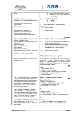 Área Disciplinar de Filosofia Página 4 de 5
indução.
- Reproduzir a crítica de Hume à indução
- Parafrasear a crítica popperiana ao método indutivo
- Descrever o método hipotético-dedutivo
- Definir hipótese
- Definir dedução
- Descrever o método verificacionista
- Problematizar o método verificacionista
- Descrever o método falsificacionista
- Distinguir verificacionismo de falsificacionismo
- Relacionar a filosofia de Kuhn com uma nova forma
de colocar a questão da ciência.
- Descrever a dinâmica do desenvolvimento da ciência
segundo Kuhn
- Definir ciência normal
- Definir comunidade científica
- Definir paradigma
- Definir ciência extraordinária
- Explicar o desenvolvimento da ciência segundo Kuhn
- Problematizar a noção de ciência objetiva
- Relacionar a racionalidade técnica com a noção de
deificação do homem
1. Na 1ª hipótese, poder-se-á pôr em evidência a
questão da verdade e da racionalidade nas suas
várias configurações, incidindo numa reflexão que
tematize filosoficamente o carácter limitado dos
nossos saberes, a riqueza e a diversidade da
realidade e questione uma racionalidade prática
pluridisciplinarmente apoiada.
2. Na 2ª hipótese, privilegiar-se-á a dimensão
política da filosofia e a sua contribuição para a
construção da cidadania, recapitulando a ideia de
que o vínculo que une filosofia e cidade vem das
origens. Filha da polis, bem cedo a filosofia na
cidade se assumiu como filosofia da cidade.
3. Na 3ª hipótese, deve incidir-se sobre a dimensão
pessoal do dar sentido à sua vida e sobre a
contextualização colectiva, histórica e ontológica
dessa decisão.
b) Características do conhecimento indutivo
c) Os limites da indução: a crítica de Hume e a
crítica de Popper
2.2.2. O método hipotético-dedutivo.
a) A hipótese
b) A dedução
2.2.3. A validação das hipóteses: o verificacionismo e o
falsificacionismo
a) O verificacionismo
b) O falsificacionismo
3.º PERÍODO
2.3. A racionalidade científica e a questão da objectividade
2.3.1. A teoria de T.Kuhn como expressão da problemática da
questão da objectividade científica
a) Descrição da estrutura das revoluções científicas: as
noções de ciência normal, comunidade, paradigma,
ciência extraordinária e revolução científica.
2.3.2. O desenvolvimento da ciência
3. Temas/problemas do mundo contemporâneo
A unidade didáctica Temas/problemas do mundo contemporâneo
do Módulo IV e o Módulo V, Desafios e horizontes da Filosofia,
poderão ser integrados/articulados com distintas unidades
didácticas, nomeadamente o Módulo V pode ser articulado com a
unidade Argumentação e Filosofia
8 TL
Temas:
- A ciência, o poder e os riscos
- O trabalho e as novas tecnologias
- O impacto da sociedade da informação na vida quotidiana
- A industrialização e o impacto ambiental
- A tecnociência e a ética
- …
Módulo V – Desafios e horizontes da filosofia
8 TL
Opção no Módulo V entre
1. A filosofia e os outros saberes
1.1. Realidade e verdade - a plurivocidade da verdade
1.2. Necessidade contemporânea de uma
racionalidade prática pluridisciplinar
ou
2. A filosofia na cidade
2.1. Espaço público e espaço privado
2.2. Convicção, tolerância e diálogo - a construção da cidadania
ou
3. A filosofia e o sentido
3.1. Finitude e temporalidade - a tarefa de se ser no mundo
3.2. Pensamento e memória – a responsabilidade do futuro
 