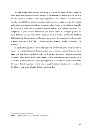 11
Segundo a ética utilitarista, que toma como princípio o da maior felicidade, baseia-se
numa busca constante da maior felicidade para o maior número de pessoas possível, assim a
máxima felicidade encontra-se como objetivo primário de toda a filosofia utilitarista. Nesta
medida, a moralidade ou a ausência desta, irá depender das consequências de determinada
ação, daí ser uma ética denominada por consequencialista. Assim, se o resultado de uma ação
for favorável ao maior número de pessoas possível, será esta ação moralmente correta. Ora,
compreende-se que o valor de determinada ação residirá sempre nas vantagens que esta foi
capaz de trazer. Ou seja, para Mill “[o] credo que aceita a Utilidade ou Princípio da Maior
Felicidade como fundamento da moral sustenta que as ações são justas na proporção com que
tendem a promover a felicidade; e injustas enquanto tendem a produzir o contrário da
felicidade”. 4
É de ressaltar que para o autor a felicidade deve ser entendida como prazer e ausência
de dor, em contrapartida, por infelicidade, compreende-se a dor e a ausência de prazer. Deste
modo e de uma forma introdutória podemos, desde logo, considerar esta como uma ética
consequencialista porque faz depender o valor moral de uma ação das suas consequências; e
utilitarista, na medida em que, se baseia pelo princípio da utilidade ou da maior felicidade.
De modo substantivo, estamos perante uma conceção teleológica da ética, pois concebe um
fim último e toma como definição de bem esse mesmo fim.
4 Mill, J.S. (2005). Utilitarismo, p. 47. Porto: Areal Editores.
 