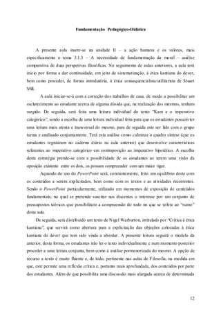 12
Fundamentação Pedagógico-Didática
A presente aula insere-se na unidade II – a ação humana e os valores, mais
especificamente o tema 3.1.3 – A necessidade de fundamentação da moral – análise
comparativa de duas perspetivas filosóficas. No seguimento de aulas anteriores, a aula terá
inicio por forma a dar continuidade, em jeito de sistematização, à ética kantiana do dever,
bem como proceder, de forma introdutória, à ética consequencialista/utilitarista de Stuart
Mill.
A aula iniciar-se-á com a correção dos trabalhos de casa, de modo a possibilitar um
esclarecimento ao estudante acerca de alguma dúvida que, na realização dos mesmos, tenham
surgido. De seguida, será feita uma leitura individual do texto “Kant e o imperativo
categórico”, sendo a escolha de uma leitura individual feita para que os estudantes possam ter
uma leitura mais atenta e transversal do mesmo, para de seguida este ser lido com o grupo
turma e analisado conjuntamente. Terá esta análise como culminar o quadro síntese (que os
estudantes registaram no caderno diário na aula anterior) que desenvolve características
referentes ao imperativo categórico em contraposição ao imperativo hipotético. A escolha
desta estratégia prende-se com a possibilidade de os estudantes ao terem uma visão da
oposição existente entre os dois, os possam compreender com um maior rigor.
Aquando do uso do PowerPoint será, constantemente, feito um equilíbrio deste com
os conteúdos a serem explicitados, bem como com os textos e as atividades recorrentes.
Sendo o PowerPoint particularmente, utilizado em momentos de exposição de conteúdos
fundamentais, no qual se pretende suscitar nos discentes o interesse por um conjunto de
pressupostos teóricos que possibilitem a compreensão do todo no que se refere ao “sumo”
desta aula.
De seguida, será distribuído um texto de Nigel Warburton, intitulado por “Crítica à ética
kantiana”, que servirá como abertura para a explicitação das objeções colocadas à ética
kantiana do dever que tem sido vinda a abordar. A presente leitura seguirá o modelo da
anterior, desta forma, os estudantes irão ler o texto individualmente e num momento posterior
proceder a uma leitura conjunta, bem como à análise pormenorizada do mesmo. A opção de
recurso a texto é muito fluente e, de todo, pertinente nas aulas de Filosofia, na medida em
que, este permite uma reflexão crítica e, portanto mais aprofundada, dos conteúdos por parte
dos estudantes. Além de que possibilita uma discussão mais alargada acerca de determinada
 