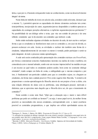 13
ideia, o que por si, é bastante enriquecedor tanto no conhecimento, como no desenvolvimento
integral da turma.
Nesta linha do trabalho de texto em sala de aula, considero ainda relevante, destacar que
o mesmo “(...) permitirá apreciar as capacidades de detetar elementos essências tais como:
tema/problema, tese/posição do autor, argumentos/provas despendidos e também apreciar as
capacidades de contrapor posições alternativas e explicitar argumentos/provas pertinentes”.5
Na possibilidade de um diálogo sobre o texto, que visa um sentido de procura e de uma
reflexão consistente que vá de encontro aos conteúdos que motivam a aula.
Serão ainda realizadas algumas atividades no decorrer da aula, de teor escrito e oral por
forma a que os estudantes se familiarizem mais com os conteúdos e, em caso de dúvida, as
possam esclarecer em aula. Assim, as atividades a realizar são também uma forma de o
estudante, independentemente de um maior ou menor à vontade, poder participar e sentir-se
parte integrante de todo o processo ensino-aprendizagem.
A aula será assim conduzida pela apresentação dos conteúdos teóricos em PowerPoint,
por forma a sistematizar conceitos fundamentais inerentes na analise de texto e também, em
consonância com o manual adotado, sendo este um recurso imprescindível na medida em que
é um recurso ao qual todos os estudantes podem aceder, bem como no constante diálogo
orientado6, tendo sempre em linha de conta, a ambiguidade que o mesma comporta e, por
isso, é fundamental um particular cuidado para que os conteúdos sejam, ou cheguem ao
estudantes, da forma mais cuidada possível. Pois como sugeriu João Boavida, “a tentativa de
proporcionar o ensino-aprendizagem da filosofia através de um projeto a levar a efeito, cria
uma relação diferente do aluno com os problemas, uma abordagem pessoal, motivada e
dinâmica, que se aproxima mais daquilo que a filosofia deve ser, do que a transmissão de
conteúdos”7.
Neste sentido e como nota final, “[d]aí que a educação seja o maior e mais difícil
problema que pode ser confiado ao homem”8, ou seja, é nosso papel servir, da melhor forma
possível, as necessidades dos nossos estudantes, correspondendo com a maior coerência
possível os conteúdos programáticos, o que implica um refletir aprofundado acerca de
5Henriques, F., Vicente, J., Barros, M. (2001). Programa de Filosofia 10 e 11º Anos, p. 23.
6 A utilização da estratégia de diálogo orientado tem como objetivo atenção à linguagem como papel ativo de
um caminho mais fácil até à compreensão. Como sugere Manuel Maria Carrilho, “a linguagem é vista como
sendo sempre, no seu uso, resolução de problemas”.
7 Boavida, J. (2010). Educação Filosófica – Sete Ensaios. Coimbra: Imprensa da Universidade de Coimbra.
8 Kant, I. (2012). Sobre a Pedagogia. p. 15 Lisboa: Edições 70.
 