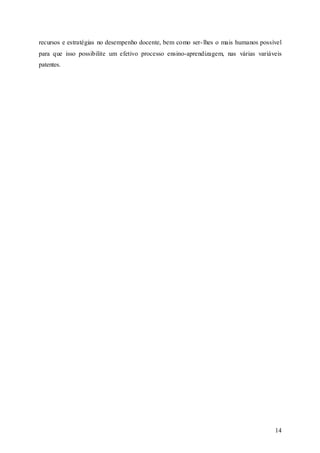 14
recursos e estratégias no desempenho docente, bem como ser-lhes o mais humanos possível
para que isso possibilite um efetivo processo ensino-aprendizagem, nas várias variáveis
patentes.
 