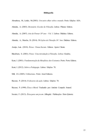 15
Bibliografia
Abrunhosa, M., Leitão, M.(2003). Um outro olhar sobre o mundo. Porto: Edições ASA.
Almeida, A. (2003). Dicionário Escolar de Filosofia. Lisboa: Plátano Editora.
Almeida, A. (2007). Arte de Pensar 10º ano – Vol. 1. Lisboa: Didática Editora.
Almeida, A., Murcho, D. (2014). 50 Lições de Filosofia 10.º Ano. Didática Editora.
Araújo, Luís. (2010). Éticas –Temas Sociais. Editora: Apoio Cliente.
Blackburn, S. (2001). Pense: Uma introdução à Filosofia. Lisboa: Gradiva.
Kant, I. (2001). Fundamentação da Metafísica dos Costumes. Porto: Porto Editora.
Kant, I. (2012). Sobre a Pedagogia. Lisboa: Edições 70.
Mill, J.S. (2005). Utilitarismo. Porto: Areal Editores.
Ricoeur, P. (2014). O discurso da ação. Lisboa: Edições 70.
Ricoeur, P. (1990). Ética e Moral. Traduzido por: António Campelo Amaral.
Savater, F. (2013). Ética para um jovem. Alfragide: Publicações Dom Quixote.
 