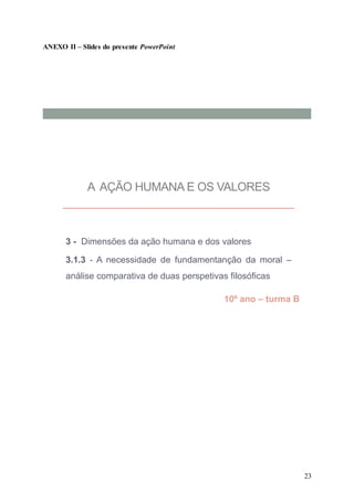 23
ANEXO II – Slides do presente PowerPoint
A AÇÃO HUMANA E OS VALORES
3 - Dimensões da ação humana e dos valores
3.1.3 - A necessidade de fundamentanção da moral –
análise comparativa de duas perspetivas filosóficas
10º ano – turma B
 