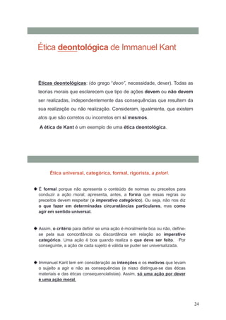 24
Ética deontológica de Immanuel Kant
Éticas deontológicas: (do grego “deon”, necessidade, dever). Todas as
teorias morais que esclarecem que tipo de ações devem ou não devem
ser realizadas, independentemente das consequências que resultem da
sua realização ou não realização. Consideram, igualmente, que existem
atos que são corretos ou incorretos em si mesmos.
A ética de Kant é um exemplo de uma ética deontológica.
 