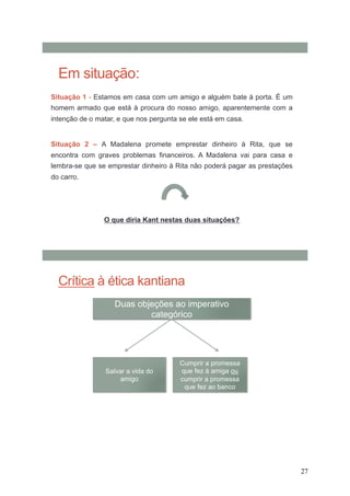 27
Em situação:
Situação 1 - Estamos em casa com um amigo e alguém bate à porta. É um
homem armado que está à procura do nosso amigo, aparentemente com a
intenção de o matar, e que nos pergunta se ele está em casa.
Situação 2 – A Madalena promete emprestar dinheiro à Rita, que se
encontra com graves problemas financeiros. A Madalena vai para casa e
lembra-se que se emprestar dinheiro à Rita não poderá pagar as prestações
do carro.
O que diria Kant nestas duas situações?
Crítica à ética kantiana
Duas objeções ao imperativo
categórico
Salvar a vida do
amigo
Cumprir a promessa
que fez à amiga ou
cumprir a promessa
que fez ao banco
 