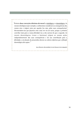 30
“Existem duas conceções distintas da moral: a teleológica e a deontológica. As
morais teleológicas (por exemplo, a utilitarista) consideram as consequências dos
nossos atos e julgam estes por aquelas [ou seja, pelas suas consequências].
Recomendam-nos que façamos uma coisa em vez de outra, porque a primeira
contribui mais para a nossa felicidade (ou a dos outros) do que a segunda. As
morais deontológicas (como a kantiana) julgam as nossas ações
independentemente das suas consequências e da sua contribuição para a
felicidade, e em função de presumidos deveres ou valores objetivos que o filósofo
deontológico diz captar.”
Jesus Mosterín, Racionalidad y Acción Humana (texto adaptado)
 