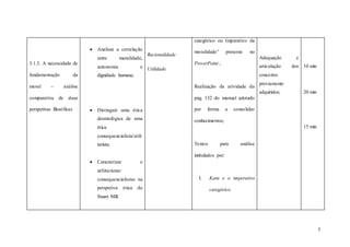5
3.1.3. A necessidade de
fundamentação da
moral – análise
comparativa de duas
perspetivas filosóficas
 Analisar a correlação
entre moralidade,
autonomia e
dignidade humana;
 Distinguir uma ética
deontológica de uma
ética
consequencialista/utili
tarista;
 Caracterizar o
utilitarismo/
consequencialismo na
perspetiva ética de
Stuart Mill.
Racionalidade
Utilidade
categórico ou Imperativo da
moralidade” presente no
PowerPoint ;
Realização da atividade da
pág. 132 do manual adotado
por forma a consolidar
conhecimentos;
Textos para análise
intitulados por:
I. Kant e o imperativo
categórico
Adequação e
articulação dos
conceitos
previamente
adquiridos;
10 min
20 min
15 min
 