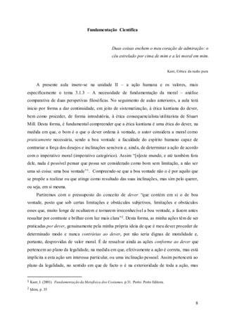 8
Fundamentação Científica
A presente aula insere-se na unidade II – a ação humana e os valores, mais
especificamente o tema 3.1.3 – A necessidade de fundamentação da moral – análise
comparativa de duas perspetivas filosóficas. No seguimento de aulas anteriores, a aula terá
inicio por forma a dar continuidade, em jeito de sistematização, à ética kantiana do dever,
bem como proceder, de forma introdutória, à ética consequencialista/utilitarista de Stuart
Mill. Desta forma, é fundamental compreender que a ética kantiana é uma ética do dever, na
medida em que, o bom é o que o dever ordena à vontade, o autor considera a moral como
praticamente necessária, sendo a boa vontade a faculdade do espírito humano capaz de
contrariar a força dos desejos e inclinações sensíveis e, ainda, de determinar a ação de acordo
com o imperativo moral (imperativo categórico). Assim “[n]este mundo, e até também fora
dele, nada é possível pensar que possa ser considerado como bom sem limitação, a não ser
uma só coisa: uma boa vontade”1. Compreende-se que a boa vontade não o é por aquilo que
se propõe a realizar ou que atinge como resultado das suas inclinações, mas sim pelo querer,
ou seja, em si mesma.
Partiremos com o pressuposto do conceito de dever “que contém em si o de boa
vontade, posto que sob certas limitações e obstáculos subjetivos, limitações e obstáculos
esses que, muito longe de ocultarem e tornarem irreconhecível a boa vontade, a fazem antes
ressaltar por contraste e brilhar com luz mais clara”2. Desta forma, as minha ações têm de ser
praticadas por dever, genuinamente pela minha própria ideia de que é meu dever proceder de
determinado modo e nunca contrárias ao dever, por não seria dignas de moralidade e,
portanto, desprovidas de valor moral. É de ressalvar ainda as ações conforme ao dever que
pertencem ao plano da legalidade, na medida em que, efetivamente a ação é correta, mas está
implícita a esta ação um interessa particular, ou uma inclinação pessoal. Assim pertencerá ao
plano da legalidade, no sentido em que de facto o é na exterioridade de toda a ação, mas
1 Kant, I. (2001). Fundamentação da Metafísica dos Costumes, p.31. Porto: Porto Editora.
2 Idem, p. 35
Duas coisas enchem o meu coração de admiração: o
céu estrelado por cima de mim e a lei moral em mim.
Kant, Crítica da razão pura
 