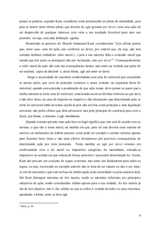 9
jamais se poderia, segundo Kant, considerar como pertencendo ao plano da moralidade, pois
para se inserir neste último plano, que decorre do agir genuíno por dever, teria essa ação de
ser desprovida de qualquer interesse com vista a um resultado favorável para meu uso
posterior, ou seja, com uma inclinação egoísta.
Remetendo às palavras do filosofo Immanuel Kant, consideremos “[e]u afirmo porém
que, neste caso, uma tal ação, por conforme ao dever, por amável que ela seja, não tem
contudo nenhum verdadeiro valor moral (...) pois à sua máxima falta o conteúdo moral que
manda que tais ações se pratiquem não por inclinação, mas por dever”3. Consequentemente,
o valor moral da ação não está nas consequências destas, mas antes na verdade que parte do
ser racional, capaz de discernir e, dessa forma, agir por amor ao dever.
Surge a necessidade de encontrar conformidade com uma lei universal que encaminhe
as nossas ações, que sirva de princípio exclusivo à nossa vontade, na sequência desta lei
universal, quando estou perante a ponderação de que ação tomar, devo pensar se quero que a
minha máxima se torne uma lei universal, solucionado assim as dúvidas relativas ao que devo
e não devo fazer, no caso da resposta ser negativa e não desejarmos que determinada ação se
torne lei universal então devemos rejeitá-la pois não serviria como princípio a uma legislação
universal, não pelos efeitos que dela adviessem mas pelo princípio de coerência para com o
dever, por forma, a estarmos a agir moralmente.
Quando estamos perante uma ação boa ou legal significa que esta está de acordo com as
normas, o que não a torna moral, na medida em que, para tal esta deveria estar ausente de
motivos ou inclinações do âmbito pessoal, como pode ser exemplo o sermos sinceros apenas
para ficarmos bem vistos e não num efetivo desinteresse por possíveis consequências de
determinada ação por mim praticada. Nesta medida, ao agir por dever estamos em
conformidade com a lei moral ou imperativo categórico da moralidade, entenda-se
imperativo no sentido em que ordena de forma universal e necessária determinada lei. Assim,
Kant não procura um conjunto de regras concretas mas antes um fundamento para todos as
regras, ou seja, recorrendo ao exemplo anterior não se trata de ser sincera ou não o ser, trata-
se sim de encontrar o que está na base da minha opção pela sinceridade ou pela ausência dela.
Daí Kant distinguir máximas de leis morais, sendo as máximas referentes aos princípios
subjetivos da ação, sendo consideradas válidas apenas para a sua vontade. As leis morais já
são de teor objetivo, isto é, são válidas no que se refere à vontade de todos os seres racionais,
apontando a forma como se deve agir.
3 Idem, p. 36.
 