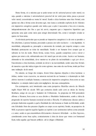 10
Desta forma, só a máxima que se pode tornar em lei universal possui valor moral, ou
seja, quando a máxima é universalizável, possível de ter valor para todos, passa a possuir
valor moral, convertendo-se numa lei moral. Sendo a ética kantiana uma ética formal, esta
apenas nos dita a forma como devemos agir, mas nunca o conteúdo explícito da lei: falamos
em imperativo categórico quando este indica que a ação é necessária e boa em si mesma,
independentemente dos fins a que irá servir, enquanto que o imperativo hipotético que
apresenta uma ação como meio para atingir determinado fim, como é exemplo: estuda se
queres ter boas notas.
A relevância particular que se prende ao imperativo categórico é o de este se prender a
fins absolutos, à pessoa humana, possuindo a pessoa um valor exclusivo – o da dignidade. A
moralidade, adequando-se, pressupõe a autonomia da vontade, por respeito sempre a uma
liberdade pertencente ao reino da moralidade. Sendo o ser humano livre sempre que se
submete às leis da razão. Desta forma, somos livres, quando cumprimos com o dever e
agimos por amor a ele, submetendo-nos à lei moral que em nós existe. Assim o ser humano,
afastando-se da animalidade, deve manter-se no plano da racionalidade e agir por dever.
Encontramos a ética kantiana, centrada no dever e na racionalidade, sendo uma ética formal,
de maneira a que não indica regras do como agirmos, mas antes da sua forma, tendo por base
uma realização da lei moral.
No entanto, ao longo dos tempos, foram feitas algumas objeções à ética kantiana: a
ênfase, muitas vezes excessiva, na natureza racional do ser humano e a desatenção ao lado
afetivo inerente à condição humana; a natureza do imperativo categórico, bem como as suas
limitações e a atenção dada à ação com negligência das suas consequências.
Em contraponto, será introduzida uma outra perspetiva filosófica através do filósofo
inglês Stuart Mill do século XIX que contactou desde cedo com as ideias de Jeremy
Bentham, amigo do seu pai e fundador do Utilitarismo. As propostas de Mill pretendem
afirmar o Homem, bem como os seus direitos e liberdades fundamentais, sendo a ideia de
progressão do espírito humano essencial em toda a filosofia. O utilitarismo clássico adota o
princípio hedonista segundo o qual a finalidade da vida humana se funda na felicidade, sendo
esta felicidade fruto dos prazeres (ligados ao corpo ou ao espírito). Sendo, na perspetiva de
Mill, os prazeres superior aqueles ligados ao espírito e aos sentimentos nobres como amizade
e o amor, sendo os que encaminham efetivamente o homem à felicidade – ao Bem Supremo,
considerando como boas ações, contrariamente à ética do dever que vimos em Immanuel
Kant, todas aquelas que buscam artifícios até se chegar à felicidade.
 