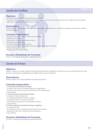 Gestão de Conflitos
Objetivos:
No final da formação os formandos devem ser capazes de:
- Fomentar a importância da aquisição de competências ao nível de uma gestão construtiva dos conflitos e de reclamações.
- Saber gerir conflitos com inteligência emocional.
Destinatários:
Profissionais das mais diversas áreas que pretendam adquirir competências ao nível de uma gestão construtiva dos conflitos
e das reclamações.
Conteúdo Programático:
- Emoções associadas à Gestão Construtiva do Conflito;
- Estilos de Comunicação;
- Desenvolver um Imaginário Mental Positivo;
- Reprogramação Psicológica;
- Ter uma linguagem corporal assertiva;
- Implementação de uma Estratégia Construtiva para a Resolução de Conflitos;
- Pontos-Chave para o sucesso;
- Técnicas para Gerir Reclamações.
Duração e Modalidade da Formação:
8 horas - Formação de Atualização / Aperfeiçoamento.
Gestão de Tempo
Objetivos:
Detetar e analisar as atitudes implícitas dos participantes perante a gestão do seu tempo e das suas consequências nos níveis
de stress, organização e rentabilização do trabalho diário na área de logística.
Destinatários:
Chefia e quadros com responsabilidade de gestão de pessoas.
Conteúdo programático:
I - A importância da Gestão de Tempo:
- O tempo como factor de competitividade das organizações;
- O tempo como recurso escasso a nível pessoal e das organizações;
- Casos práticos.
II - Conceitos básicos da Gestão de Tempo:
- Avaliação do tempo disponível;
- A complementaridade da bússola e relógio;
- A gestão de tempo e o cargo na empresa;
- A importância de executar um planeamento realista;
- Casos práticos.
III - Técnicas eficazes de Gestão de Tempo na logística:
- A matriz do tempo;
- As 20 maiores causas de desperdício de tempo nas empresas;
- Aplicação de Técnicas a soluções de Gestão logística;
- Casos práticos.
Duração e Modalidade da Formação:
24 horas - Formação de Atualização I Aperfeiçoamento.
11
PF001/C
 