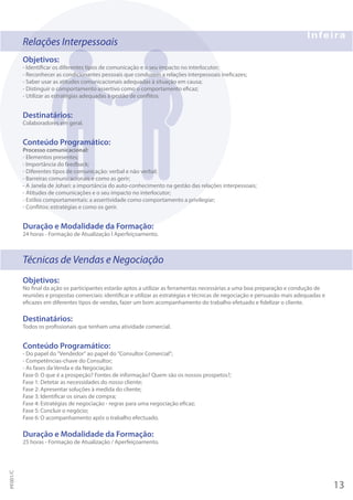 Relações Interpessoais
Objetivos:
- Identificar os diferentes tipos de comunicação e o seu impacto no interlocutor;
- Reconhecer as condicionantes pessoais que conduzem a relações interpessoais ineficazes;
- Saber usar as atitudes comunicacionais adequadas à situação em causa;
- Distinguir o comportamento assertivo como o comportamento eficaz;
- Utilizar as estratégias adequadas à gestão de conflitos.
Destinatários:
Colaboradores em geral.
Conteúdo Programático:
Processo comunicacional:
- Elementos presentes;
- Importância do feedback;
- Diferentes tipos de comunicação: verbal e não verbal;
- Barreiras comunicacionais e como as gerir;
- A Janela de Johari: a importância do auto-conhecimento na gestão das relações interpessoais;
- Atitudes de comunicações e o seu impacto no interlocutor;
- Estilos comportamentais: a assertividade como comportamento a privilegiar;
- Conflitos: estratégias e como os gerir.
Duração e Modalidade da Formação:
24 horas - Formação de Atualização I Aperfeiçoamento.
Técnicas de Vendas e Negociação
Objetivos:
No final da ação os participantes estarão aptos a utilizar as ferramentas necessárias a uma boa preparação e condução de
reuniões e propostas comerciais: identificar e utilizar as estratégias e técnicas de negociação e persuasão mais adequadas e
eficazes em diferentes tipos de vendas, fazer um bom acompanhamento do trabalho efetuado e fidelizar o cliente.
Destinatários:
Todos os profissionais que tenham uma atividade comercial.
Conteúdo Programático:
- Do papel do "Vendedor" ao papel do "Consultor Comercial";
- Competências-chave do Consultor;
- As fases da Venda e da Negociação:
Fase 0: O que é a prospeção? Fontes de informação? Quem são os nossos prospetos?;
Fase 1: Detetar as necessidades do nosso cliente;
Fase 2: Apresentar soluções à medida do cliente;
Fase 3: Identificar os sinais de compra;
Fase 4: Estratégias de negociação - regras para uma negociação eficaz;
Fase 5: Concluir o negócio;
Fase 6: O acompanhamento após o trabalho efectuado.
Duração e Modalidade da Formação:
25 horas - Formação de Atualização / Aperfeiçoamento.
13
PF001/C
 
